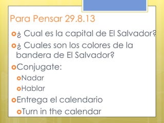 Para Pensar 29.8.13
¿ Cual es la capital de El Salvador?
¿ Cuales son los colores de la
bandera de El Salvador?
Conjugate:
Nadar
Hablar
Entrega el calendario
Turn in the calendar
 