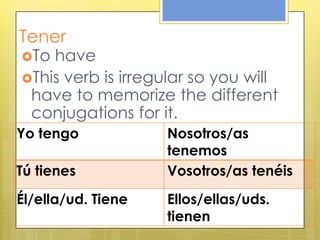 Tener
To have
This verb is irregular so you will
have to memorize the different
conjugations for it.
Yo tengo Nosotros/as
tenemos
Tú tienes Vosotros/as tenéis
Él/ella/ud. Tiene Ellos/ellas/uds.
tienen
 