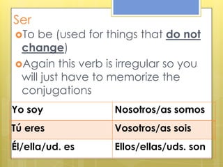 Ser
To be (used for things that do not
change)
Again this verb is irregular so you
will just have to memorize the
conjugations
Yo soy Nosotros/as somos
Tú eres Vosotros/as sois
Él/ella/ud. es Ellos/ellas/uds. son
 