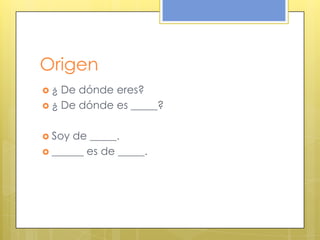 Origen
 ¿ De dónde eres?
 ¿ De dónde es _____?
 Soy de _____.
 ______ es de _____.
 