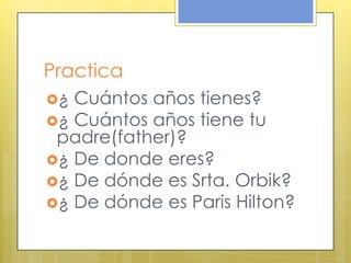 Practica
¿ Cuántos años tienes?
¿ Cuántos años tiene tu
padre(father)?
¿ De donde eres?
¿ De dónde es Srta. Orbik?
¿ De dónde es Paris Hilton?
 