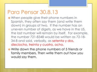 Para Pensar 30.8.13
 When people give their phone numbers in
Spanish, they often say them (and write them
down) in groups of two. If the number has an
uneven number of digets, as we have in the US,
the last number will remain by itself. For example,
the number 721-8348 would be written as 72-18-
34-8 and said, verbally, as setenta y dos,
dieciocho, treinta y cuatro, ocho.
 Write down the phone numbers of 5 friends or
family members. Then write them out how you
would say them.
 