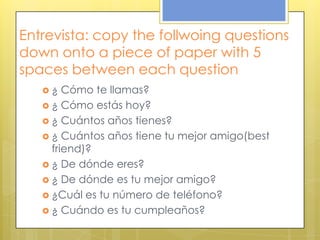 Entrevista: copy the follwoing questions
down onto a piece of paper with 5
spaces between each question
 ¿ Cómo te llamas?
 ¿ Cómo estás hoy?
 ¿ Cuántos años tienes?
 ¿ Cuántos años tiene tu mejor amigo(best
friend)?
 ¿ De dónde eres?
 ¿ De dónde es tu mejor amigo?
 ¿Cuál es tu número de teléfono?
 ¿ Cuándo es tu cumpleaños?
 