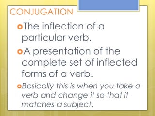 CONJUGATION
The inflection of a
particular verb.
A presentation of the
complete set of inflected
forms of a verb.
Basically this is when you take a
verb and change it so that it
matches a subject.
 