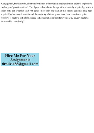 Conjugation, transduction, and transformation are important mechanisms in bacteria to promote
exchange of genetic material. The figure below shows the age of horizontally acquired genes in a
strain of E. coli where at least 755 genes [more than one-sixth of this strain's genomel have been
acquired by horizontal transfer and the majority of those genes have been transferred quite
recently. If bacteria still often engage in horizontal gene transfer events why haven't bacteria
increased in complexity?
 