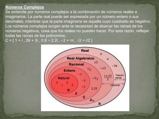 Números Complejos
Se entiende por números complejos a la combinación de números reales e
imaginarios. La parte real puede ser expresada por un número entero o sus
decimales, mientras que la parte imaginaria es aquella cuyo cuadrado es negativo.
Los números complejos surgen ante la necesidad de abarcar las raíces de los
números negativos, cosa que los reales no pueden hacer. Por esta razón, reflejan
todas las raíces de los polinomios.
C = [ 1 + i , 39 + 3i , 0.8 − 2.2i , −2 + πi , √2 + i/2 ]
 