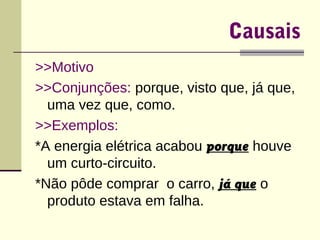 Causais 
>>Motivo 
>>Conjunções: porque, visto que, já que, 
uma vez que, como. 
>>Exemplos: 
*A energia elétrica acabou porque houve 
um curto-circuito. 
*Não pôde comprar o carro, já que o 
produto estava em falha. 
 