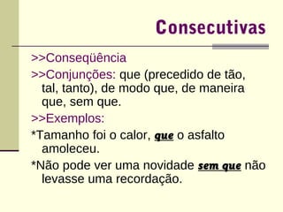 Consecutivas 
>>Conseqüência 
>>Conjunções: que (precedido de tão, 
tal, tanto), de modo que, de maneira 
que, sem que. 
>>Exemplos: 
*Tamanho foi o calor, que o asfalto 
amoleceu. 
*Não pode ver uma novidade sem que não 
levasse uma recordação. 
 