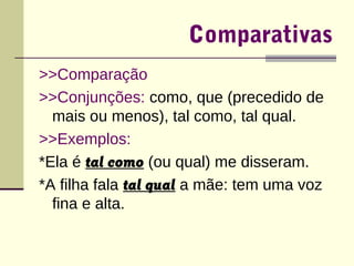 Comparativas 
>>Comparação 
>>Conjunções: como, que (precedido de 
mais ou menos), tal como, tal qual. 
>>Exemplos: 
*Ela é tal como (ou qual) me disseram. 
*A filha fala tal qual a mãe: tem uma voz 
fina e alta. 
 