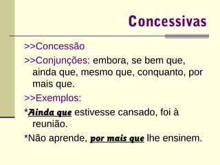 Concessivas 
>>Concessão 
>>Conjunções: embora, se bem que, 
ainda que, mesmo que, conquanto, por 
mais que. 
>>Exemplos: 
*Ainda que estivesse cansado, foi à 
reunião. 
*Não aprende, por mais que lhe ensinem. 
 
