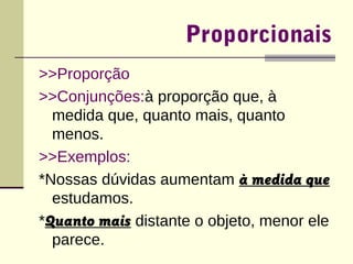 Proporcionais 
>>Proporção 
>>Conjunções:à proporção que, à 
medida que, quanto mais, quanto 
menos. 
>>Exemplos: 
*Nossas dúvidas aumentam à medida que 
estudamos. 
*Quanto mais distante o objeto, menor ele 
parece. 
 