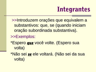 Integrantes 
>>Introduzem orações que equivalem a 
substantivos: que, se (quando iniciam 
oração subordinada substantiva). 
>>Exemplos: 
*Espero que você volte. (Espero sua 
volta) 
*Não sei se ele voltará. (Não sei da sua 
volta) 
 