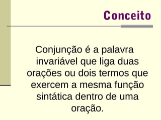 Conceito 
Conjunção é a palavra 
invariável que liga duas 
orações ou dois termos que 
exercem a mesma função 
sintática dentro de uma 
oração. 
 