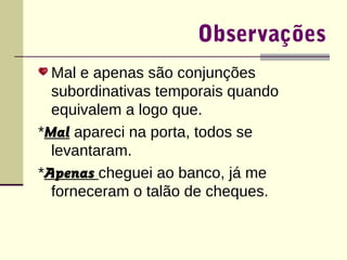Observações 
Mal e apenas são conjunções 
subordinativas temporais quando 
equivalem a logo que. 
*Mal apareci na porta, todos se 
levantaram. 
*Apenas cheguei ao banco, já me 
forneceram o talão de cheques. 
 