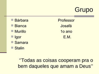 Grupo 
 Bárbara Professor 
 Bianca Josafá 
 Murillo 1o ano 
 Igor E.M. 
 Samara 
 Stalin 
‘’Todas as coisas cooperam pra o 
bem daqueles que amam a Deus’’ 
