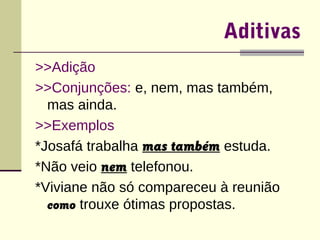 Aditivas 
>>Adição 
>>Conjunções: e, nem, mas também, 
mas ainda. 
>>Exemplos 
*Josafá trabalha mas também estuda. 
*Não veio nem telefonou. 
*Viviane não só compareceu à reunião 
como trouxe ótimas propostas. 
 