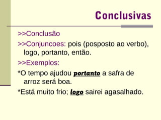 Conclusivas 
>>Conclusão 
>>Conjuncoes: pois (posposto ao verbo), 
logo, portanto, então. 
>>Exemplos: 
*O tempo ajudou portanto a safra de 
arroz será boa. 
*Está muito frio; logo sairei agasalhado. 
 