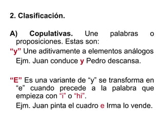 2. Clasificación. A) Copulativas.  Une palabras o proposiciones. Estas son: “ y”  Une aditivamente a elementos análogos Ejm. Juan conduce  y  Pedro descansa. “ E”  Es una variante de “y” se transforma en “e” cuando precede a la palabra que empieza con  “i”  o  “hi” . Ejm. Juan pinta el cuadro  e  Irma lo vende. 