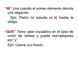 “ NI”  Une cuando el primer elemento denota una negación. Ejm. Pedro no estudia  ni  la madre le obliga. “ QUE”  Tiene valor copulativo en el caso de unión de verbos y puede reemplazarse por  “y” . Ejm. Llueve  que  llueve. 