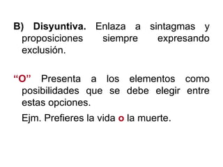 B) Disyuntiva.  Enlaza a sintagmas y proposiciones siempre expresando exclusión. “ O”   Presenta a los elementos como posibilidades que se debe elegir entre estas opciones. Ejm. Prefieres la vida  o   la muerte . 