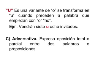 “ U”  Es una variante de “o” se transforma en “u” cuando preceden a palabra que empiezan con “o” “ho”. Ejm. Vendrán siete  u   ocho invitados.  C) Adversativa.  Expresa oposición total o parcial entre dos palabras o proposiciones. 