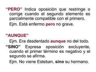 “ PERO”  Indica oposición que restringe o corrige cuando el segundo elemento es parcialmente compatible con el primero. Ejm. Está enfermo  pero  no grave. “ AUNQUE”   Ejm. Era desdentado  aunque  no del todo. “ SINO”  Expresa oposición excluyente, cuando el primer término es negativo y el segundo se afirma. Ejm. No viene Esteban,  sino  su hermano. 