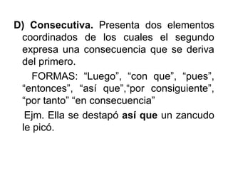 D) Consecutiva.  Presenta dos elementos coordinados de los cuales el segundo expresa una consecuencia que se deriva del primero. FORMAS: “Luego”, “con que”, “pues”, “entonces”, “así que”,“por consiguiente”, “por tanto” “en consecuencia” Ejm. Ella se destapó  así que  un zancudo le picó. 