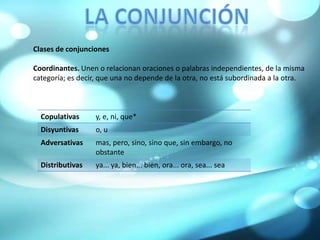 La conjunciónClases de conjuncionesCoordinantes. Unen o relacionan oraciones o palabras independientes, de la misma categoría; es decir, que una no depende de la otra, no está subordinada a la otra.