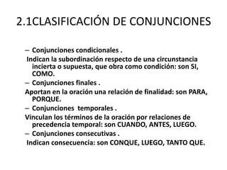 2.1CLASIFICACIÓN DE CONJUNCIONES
– Conjunciones condicionales .
Indican la subordinación respecto de una circunstancia
incierta o supuesta, que obra como condición: son SI,
COMO.
– Conjunciones finales .
Aportan en la oración una relación de finalidad: son PARA,
PORQUE.
– Conjunciones temporales .
Vinculan los términos de la oración por relaciones de
precedencia temporal: son CUANDO, ANTES, LUEGO.
– Conjunciones consecutivas .
Indican consecuencia: son CONQUE, LUEGO, TANTO QUE.
 