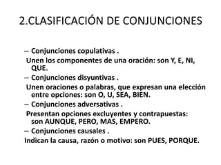 2.CLASIFICACIÓN DE CONJUNCIONES
– Conjunciones copulativas .
Unen los componentes de una oración: son Y, E, NI,
QUE.
– Conjunciones disyuntivas .
Unen oraciones o palabras, que expresan una elección
entre opciones: son O, U, SEA, BIEN.
– Conjunciones adversativas .
Presentan opciones excluyentes y contrapuestas:
son AUNQUE, PERO, MAS, EMPERO.
– Conjunciones causales .
Indican la causa, razón o motivo: son PUES, PORQUE.
 
