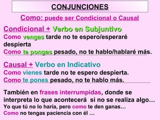 CONJUNCIONES
Como: puede ser Condicional o Causal
Condicional + Verbo en SubjuntivoVerbo en Subjuntivo
Como vengasvengas tarde no te espero/esperaré
despierta
Como te pongaste pongas pesado, no te hablo/hablaré más.
Causal + Verbo en Indicativo
Como vienes tarde no te espero despierta.
Como te pones pesado, no te hablo más.
También en frases interrumpidas, donde se
interpreta lo que acontecerá si no se realiza algo…
Yo que tú no lo haría, pero como te den ganas…
Como no tengas paciencia con él …
 