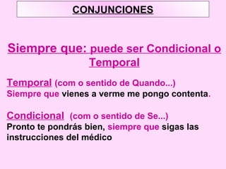 CONJUNCIONES
Siempre que: puede ser Condicional o
Temporal
Temporal (com o sentido de Quando...)
Siempre que vienes a verme me pongo contenta.
Condicional (com o sentido de Se...)
Pronto te pondrás bien, siempre que sigas las
instrucciones del médico
 