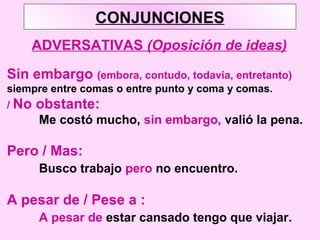 CONJUNCIONES
ADVERSATIVAS (Oposición de ideas)
Sin embargo (embora, contudo, todavia, entretanto)
siempre entre comas o entre punto y coma y comas.
/ No obstante:
Me costó mucho, sin embargo, valió la pena.
Pero / Mas:
Busco trabajo pero no encuentro.
A pesar de / Pese a :
A pesar de estar cansado tengo que viajar.
 