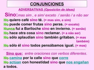 CONJUNCIONES
ADVERSATIVAS (Oposición de ideas)
Sino:mas sim , e sim/ exceto / senão / a não ser
NoNo quiero café sino té. (= mas sim, e sim)
NoNo puede comer frutas sino peras. (= exceto)
NuncaNunca fui a Bariloche sino en invierno. (= senão)
NoNo hace otra cosa sino reclamar. (= a não ser)
NoNo sólo aplaudían sino también gritaban. (= mas
também)
NoNo sólo él sino todos pensábamos igual. (= mas)
Sino que: entre oraciones con verbos diferentes.
NoNo camina por la calle sino que corre
NoNo actúan con honestidad sino que nos engañan
a todos.
 