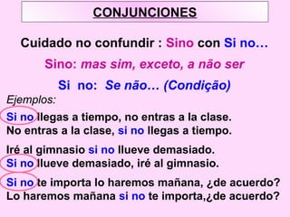 CONJUNCIONES
Cuidado no confundir : Sino con Si no…
Sino: mas sim, exceto, a não ser
Si no: Se não… (Condição)
Ejemplos:
Si no llegas a tiempo, no entras a la clase.
No entras a la clase, si no llegas a tiempo.
Iré al gimnasio si no llueve demasiado.
Si no llueve demasiado, iré al gimnasio.
Si no te importa lo haremos mañana, ¿de acuerdo?
Lo haremos mañana si no te importa,¿de acuerdo?
 