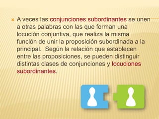 A veces las conjunciones subordinantes se unen
a otras palabras con las que forman una
locución conjuntiva, que realiza la misma
función de unir la proposición subordinada a la
principal. Según la relación que establecen
entre las proposiciones, se pueden distinguir
distintas clases de conjunciones y locuciones
subordinantes.
 