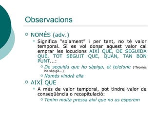 Observacions
 NOMÉS
 Significa “solament”, no té valor temporal. Si
es vol donar aquest valor cal emprar les
locucions AIXÍ QUE, DE SEGUIDA QUE, TOT
SEGUIT QUE, QUAN, TAN BON PUNT...:
 De seguida que ho sàpiga, et telefone (*Només
ho sàpiga...)
 AIXÍ QUE
 També pot tindre valor de conseqüència o
recapitulació:
 Tenim molta pressa així que no us esperem
 