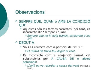 Observacions
 SEMPRE QUE
 *sempre i quan és un calc del castellà que cal
substituir per SEMPRE QUE o AMB LA CONDICIÓ QUE:
 Sempre que no hi haja trànsit, arribarem a les 14h
 *DEGUT A
 Com a conjunció causal → A CAUSA DE:
 L’avió es va retardar a causa del vent (*degut al vent)
 És correcte com a adjectiu i com a participi del verb
DEURE:
 El retard de l’avió fou degut al vent
 Cal dedicar el temps degut a l'estudi
 