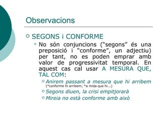 Observacions
 SEGONS i CONFORME
 No són conjuncions (“segons” és una
preposició i “conforme”, un adjectiu) no→
tenen temporal.
 Cal usar A MESURA QUE, TAL COM:
 Anirem passant a mesura que hi arribem
(*conforme hi arribem)
 Segons diuen, la crisi empitjorarà
 Mireia no està conforme amb això
 