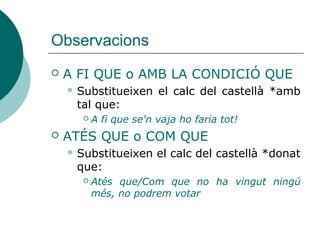 Observacions
 A FI QUE o AMB LA CONDICIÓ QUE
 Substitueixen el calc castellà *amb tal que:
 A fi que se'n vaja ho faria tot!
 POSAT QUE = si (condicional)
– Posat que = si us porteu bé, anirem al cine
– *Posat que es trobava dèbil, no hi va anar (no té
valor causal, en aquests casos cal dir: ja que, vist
que, com que... vist que es trobava dèbil...)
 