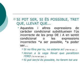  SI POT SER, SI ÉS POSSIBLE, TRET
QUE, LLEVAT QUE...
 Expressions de caràcter condicional
substitueixen les incorreccions DE i A +
infinitiu, *a ser possible, *a poder ser...
 Si no fóra per tu, no estaria ací (*de no ser...)
 Aniran a la vaga llevat que paralitzen
l'ERO (*a no ser que...)
 Si pot ser/si és possible, ho farem tot ara
 