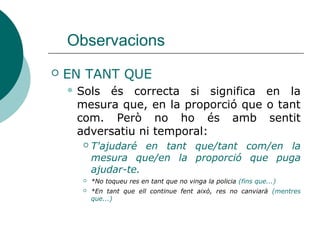 Observacions
 EN TANT QUE = en la mesura que, tant
com
 Sols és correcta si significa en la mesura
que, en la proporció que o tant com. Però
no ho és amb sentit adversatiu ni
temporal:
 T'ajudaré en tant que=tant com=en la mesura
que=en la proporció que puga ajudar-te.
 *No toqueu res en tant que no vinga la policia (fins que...)
 *En tant que ell continue fent això, res no canviarà (mentre que...)
 
