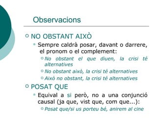 Observacions
 NO OBSTANT AIXÒ
 Sempre caldrà posar, davant o darrere,
el pronom o el complement:
 No obstant el que diuen, la crisi té
alternatives
 No obstant això, la crisi té alternatives
 Això no obstant, la crisi té alternatives
 