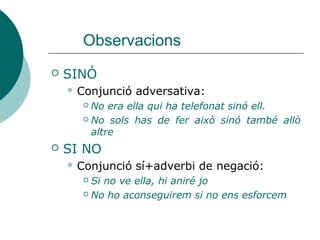 Observacions
 SINÓ (que)
 Conjunció adversativa:
 No era ella qui ha telefonat sinó ell.
 No sols has de fer això sinó també allò altre
 Ella no sols treballa sinó que també estudia
 SI NO
 Condicional si+adverbi de negació. Es pot
transformar l'oració a afirmativa i adquireix el
sentit condicional contrari:
 Si no ve ella, hi aniré jo (si ve ella, no hi aniré jo)
 No ho aconseguirem si no ens esforcem (ho
aconseguirem si ens esforcem)
 