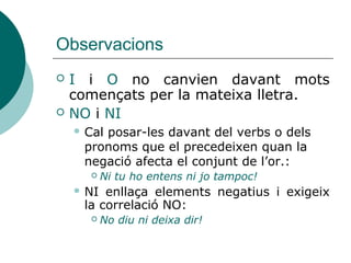 Observacions
 I i O no canvies davant mots
començats per la mateixa lletra.
 NO i NI
 Quan la negació afecta el conjunt de
l’or, cal posar NO o NI davant del verbs
o dels pronoms que el precedeixen:
 Ni tu ho entens ni jo tampoc!
 NI enllaça elements negatius i exigeix
la correlació NO:
 No diu ni deixa dir!
 