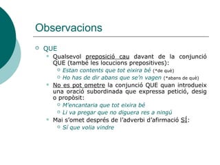Observacions
 QUE
 Qualsevol preposició cau davant de la conjunció
QUE (també les locucions prepositives):
 Estan contents que tot eixira bé (*de què)
 Ho has de dir abans que se’n vagen (*abans de què)
 No es pot ometre la conjunció quan introdueix una
oració subordinada que expressa petició, desig o
propòsit:
 M’encantaria que tot eixira bé
 Li va pregar que no diguera res a ningú
 Mai s’omet després de l’adverbi d’afirmació SÍ:
 Sí que volia vindre
 