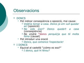 Observacions
 DONCS
 Pot indicar conseqüència o oposició, mai causa:
 Voldria tornar a casa. Doncs jo em vull quedar
ací (oposició)
 No vols eixir? Doncs queda’t a casa
(conseqüència)
 No vindrà *doncs perquè/ja que té molta
feina (causal)
 Pot introduir una oració
 Doncs, que comence!
 I DONCS
 Equival al castellà ¿cómo es eso?
 I doncs, què hi féreu?
 