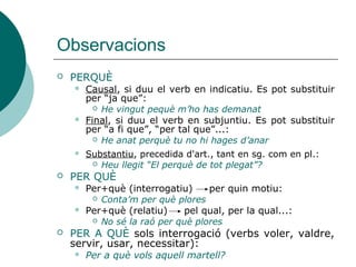 Observacions
 PERQUÈ
 Causal, si duu el verb en indicatiu. Es pot substituir
per “ja que”:
 He vingut perquè m’ho has demanat
 Final, si duu el verb en subjuntiu. Es pot substituir
per “a fi que”, “per tal que”...:
 He anat perquè tu no hi hages d’anar
 PER QUÈ
 Per+què (interrogatiu) per quin motiu:
 Conta’m per què plores
 Per+què (relatiu) pel qual, per la qual...:
 No sé la raó per què plores
 PER A QUÈ sols interrogació
 Per a què vols aquell martell?
 