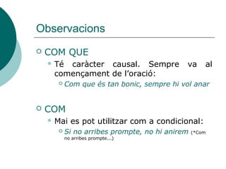 Observacions
 COM QUE o ATÉS QUE
 Tenen caràcter causal. Sempre va al començament
de l’oració.
 Substitueixen el calc del castellà *donat que:
 Com que és tan bonic, sempre hi vol anar
 Atés que/Com que no ha vingut ningú més, no podrem
votar
 COM
 Mai es pot utilitzar com a condicional:
 Si no arribes prompte, no hi anirem (*Com no arribes
prompte...)
 