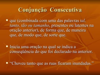 Conjunção  Consecutiva que (combinada com uma das palavras  tal, tanto, tão ou tamanho , presentes ou latentes na oração anterior), de forma que, de maneira que, de modo que, de sorte que. Inicia uma oração na qual se indica a  conseqüência do que foi declarado na anterior. “ Choveu tanto que as ruas ficaram inundadas.” 
